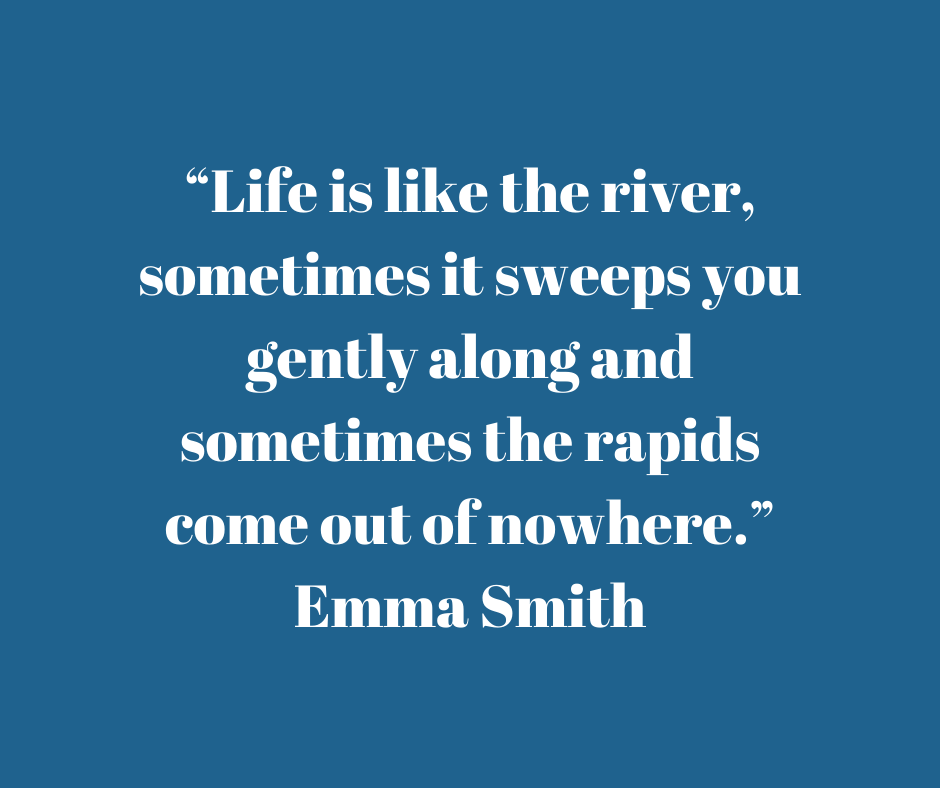 Quote by Emma Smith - "Life is like the river, sometimes it sweeps you gently along and sometimes the rapids come out of nowhere."
