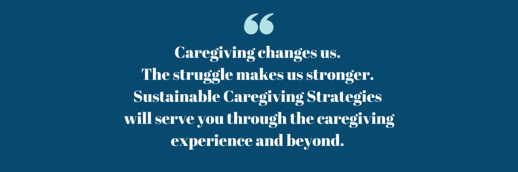Caregiving changes us. The struggle makes us stronger. Sustainable Caregiving Strategies will serve you through the caregiving experience and beyond.